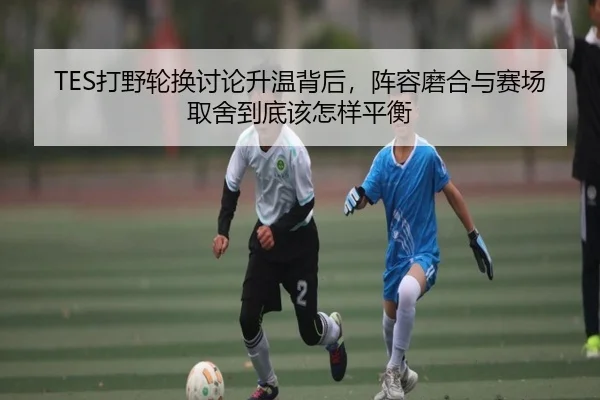 TES打野轮换讨论升温背后，阵容磨合与赛场取舍到底该怎样平衡