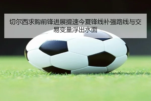 切尔西求购前锋进展提速今夏锋线补强路线与交易变量浮出水面